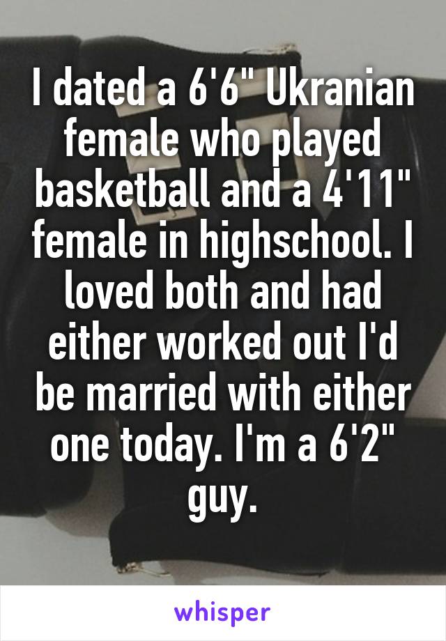 I dated a 6'6" Ukranian female who played basketball and a 4'11" female in highschool. I loved both and had either worked out I'd be married with either one today. I'm a 6'2" guy.
