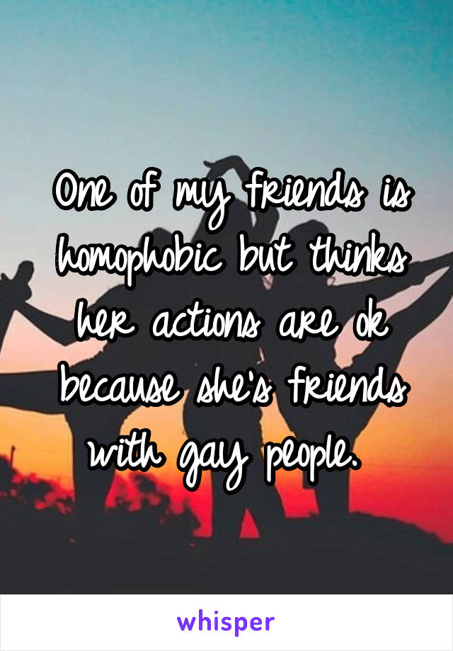 One of my friends is homophobic but thinks her actions are ok because she's friends with gay people. 