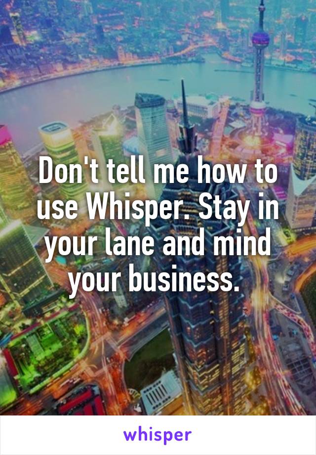 Don't tell me how to use Whisper. Stay in your lane and mind your business. 