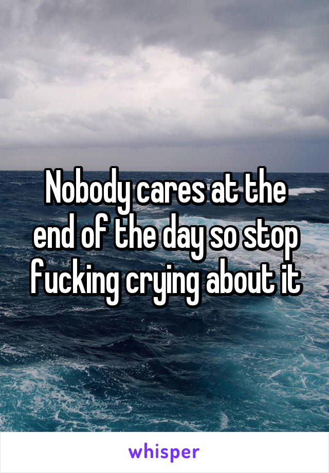 Nobody cares at the end of the day so stop fucking crying about it