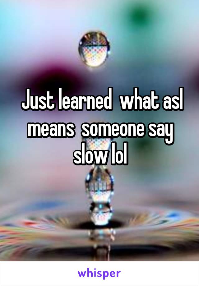  Just learned  what asl means  someone say slow lol
