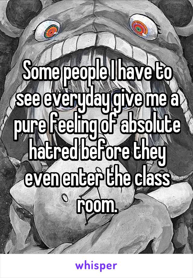Some people I have to see everyday give me a pure feeling of absolute hatred before they even enter the class room.
