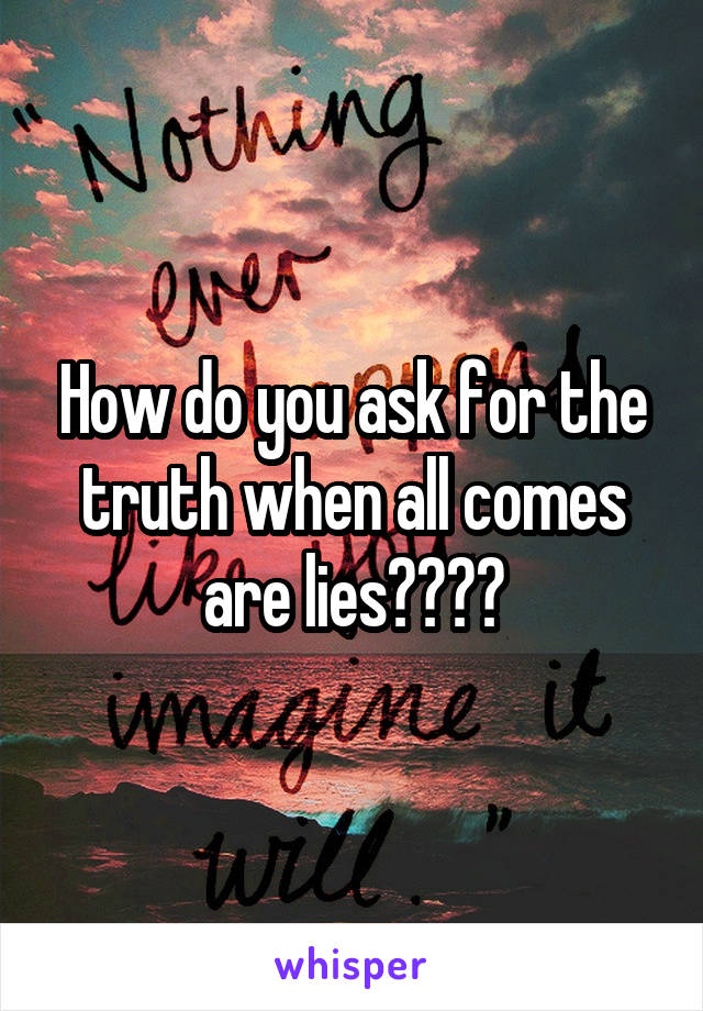 How do you ask for the truth when all comes are lies????