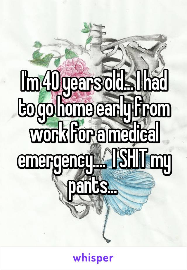 I'm 40 years old... I had to go home early from work for a medical emergency....  I SHIT my pants... 