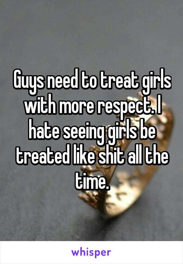 Guys need to treat girls with more respect. I hate seeing girls be treated like shit all the time.