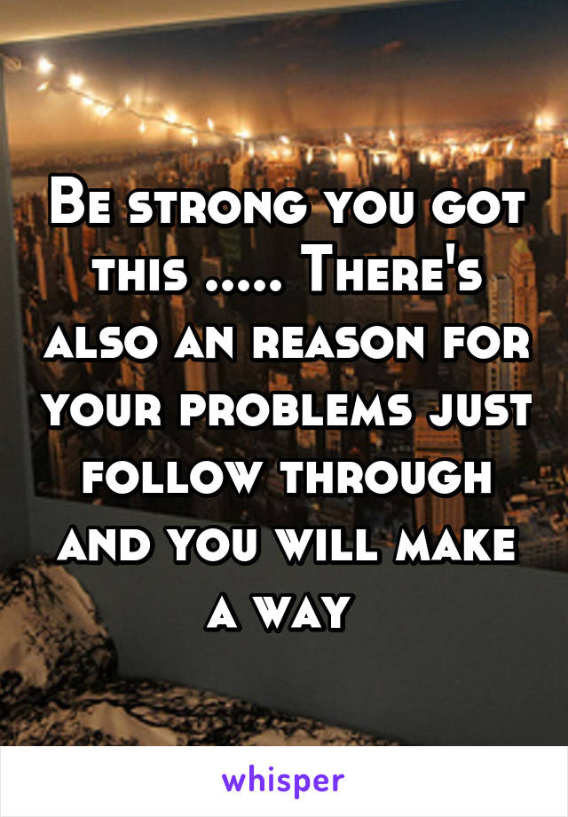 Be strong you got this ..... There's also an reason for your problems just follow through and you will make a way 