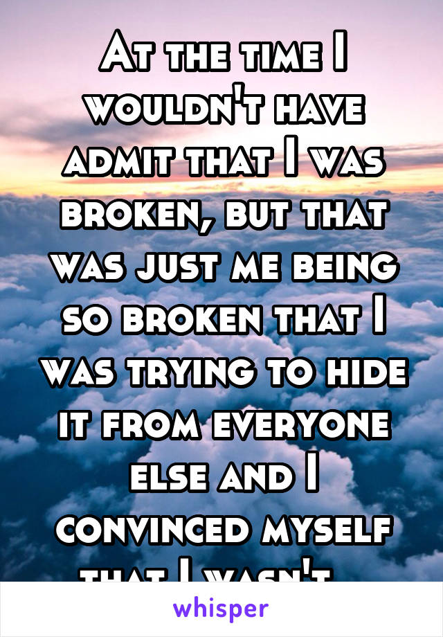 At the time I wouldn't have admit that I was broken, but that was just me being so broken that I was trying to hide it from everyone else and I convinced myself that I wasn't.. 