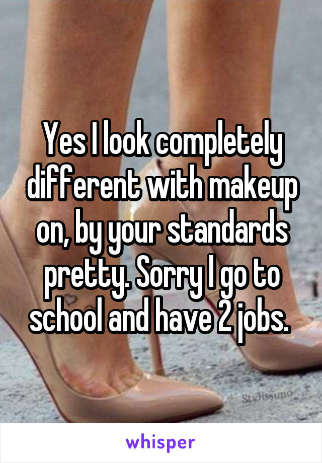 Yes I look completely different with makeup on, by your standards pretty. Sorry I go to school and have 2 jobs. 