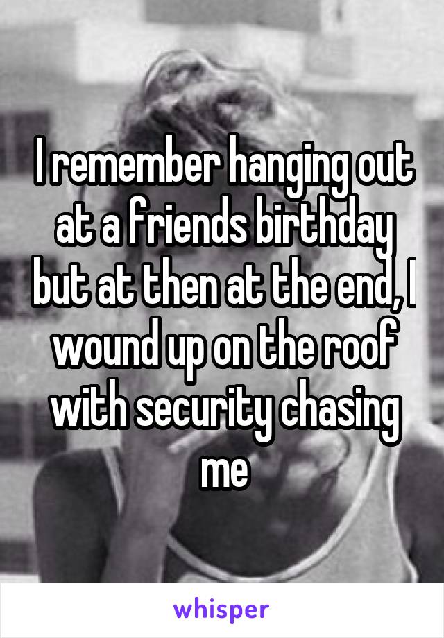 I remember hanging out at a friends birthday but at then at the end, I wound up on the roof with security chasing me