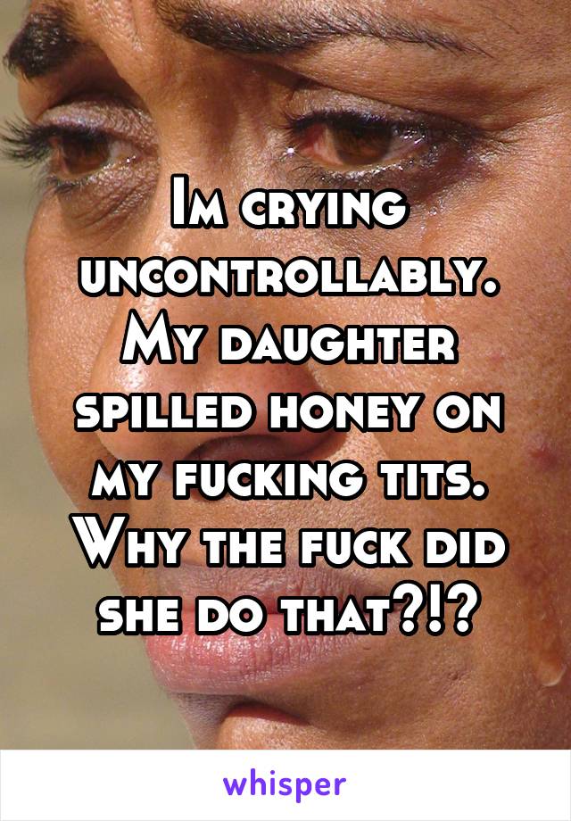 Im crying uncontrollably. My daughter spilled honey on my fucking tits. Why the fuck did she do that?!?
