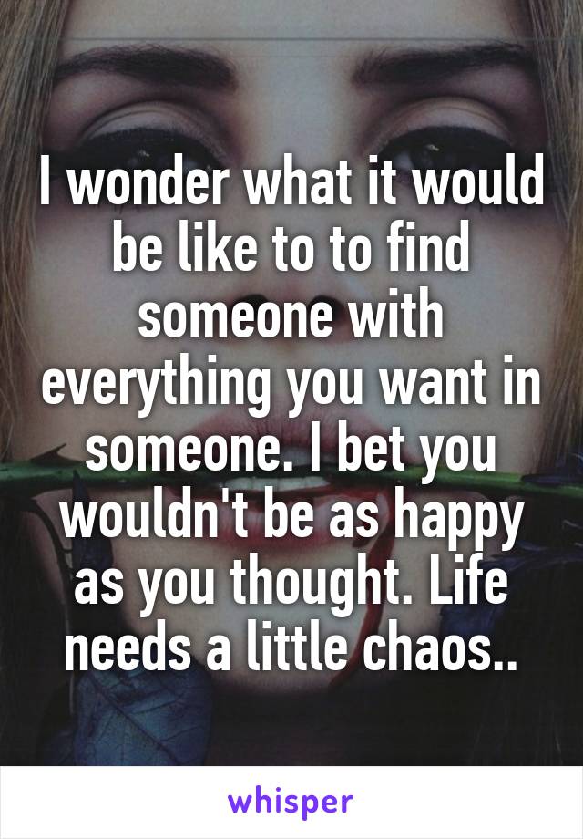 I wonder what it would be like to to find someone with everything you want in someone. I bet you wouldn't be as happy as you thought. Life needs a little chaos..