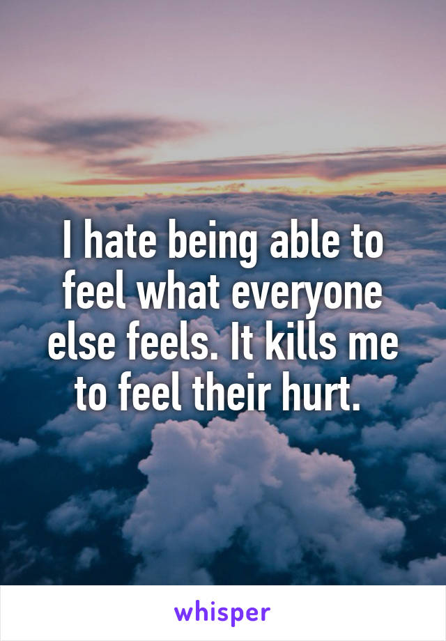 I hate being able to feel what everyone else feels. It kills me to feel their hurt. 