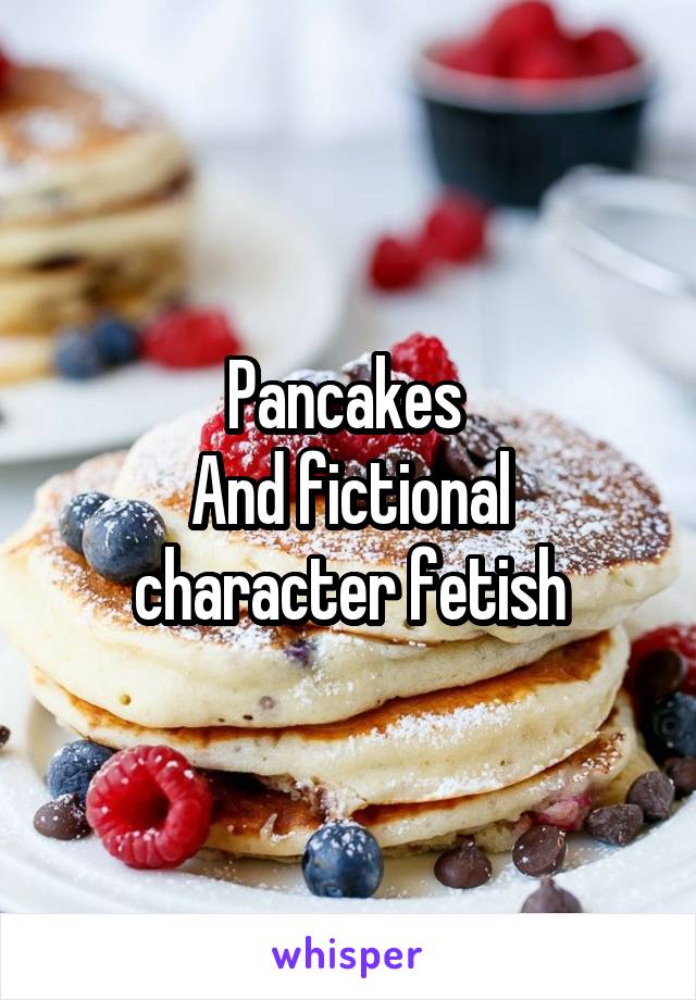 Pancakes 
And fictional character fetish