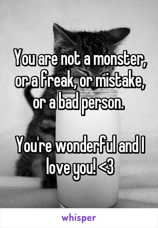 You are not a monster, or a freak, or mistake, or a bad person. 

You're wonderful and I love you! <3