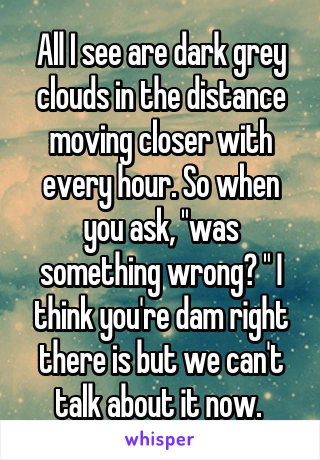 All I see are dark grey clouds in the distance moving closer with every hour. So when you ask, "was something wrong? " I think you're dam right there is but we can't talk about it now. 