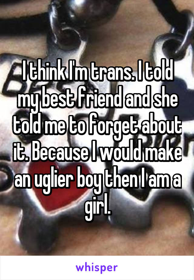 I think I'm trans. I told my best friend and she told me to forget about it. Because I would make an uglier boy then I am a girl.