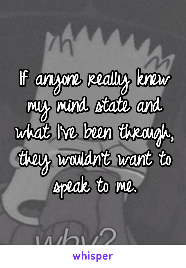 If anyone really knew my mind state and what I've been through, they wouldn't want to speak to me.