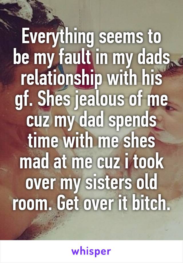 Everything seems to be my fault in my dads relationship with his gf. Shes jealous of me cuz my dad spends time with me shes mad at me cuz i took over my sisters old room. Get over it bitch. 