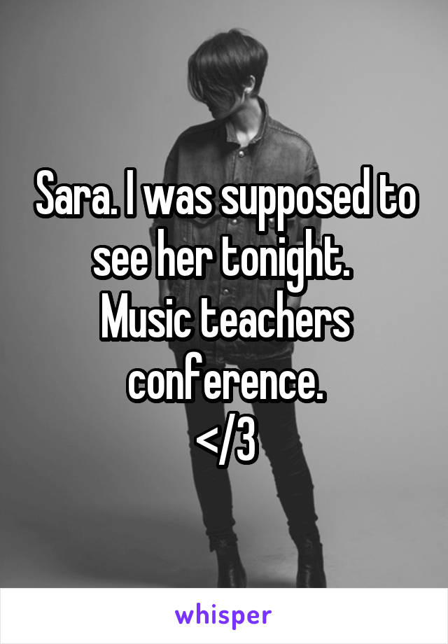 Sara. I was supposed to see her tonight. 
Music teachers conference.
</3