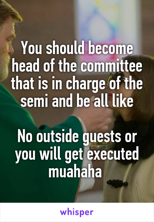 You should become head of the committee that is in charge of the semi and be all like

No outside guests or you will get executed muahaha 