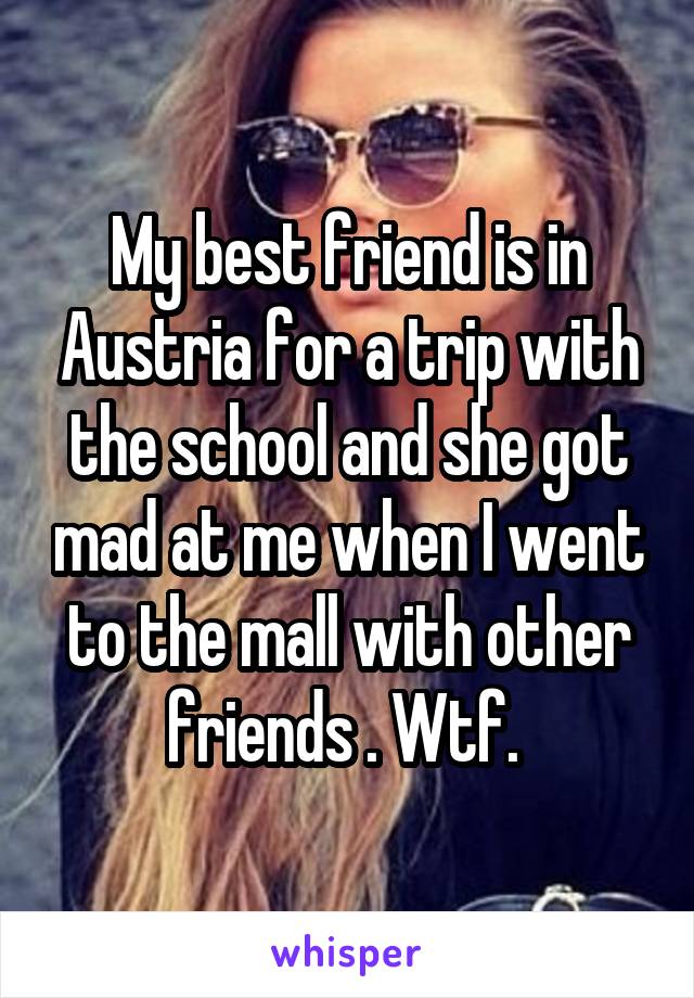 My best friend is in Austria for a trip with the school and she got mad at me when I went to the mall with other friends . Wtf. 