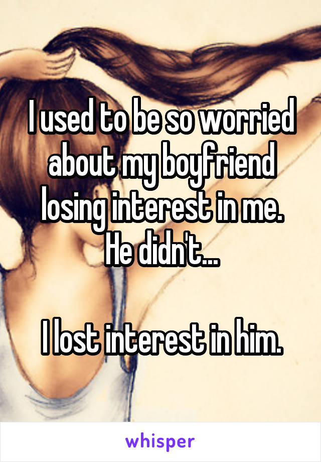 I used to be so worried about my boyfriend losing interest in me.
He didn't...

I lost interest in him.