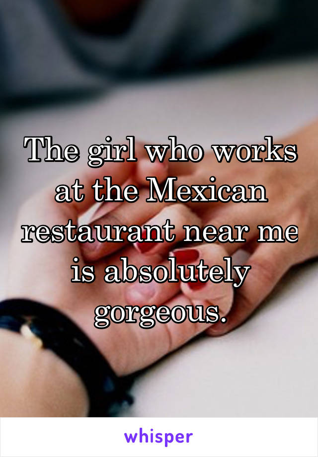 The girl who works at the Mexican restaurant near me is absolutely gorgeous.