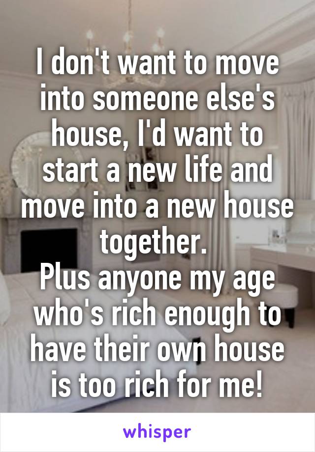 I don't want to move into someone else's house, I'd want to start a new life and move into a new house together. 
Plus anyone my age who's rich enough to have their own house is too rich for me!