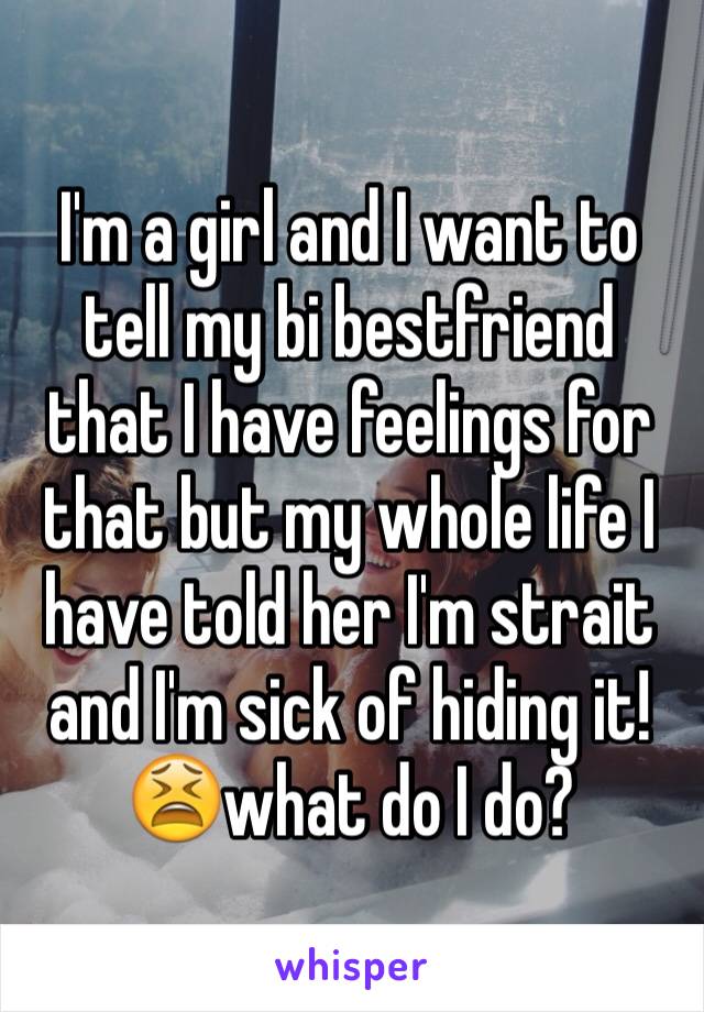 I'm a girl and I want to tell my bi bestfriend that I have feelings for that but my whole life I have told her I'm strait and I'm sick of hiding it! 😫what do I do?