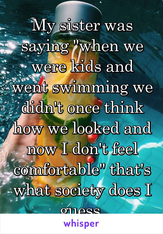 My sister was saying "when we were kids and went swimming we didn't once think how we looked and now I don't feel comfortable" that's what society does I guess 