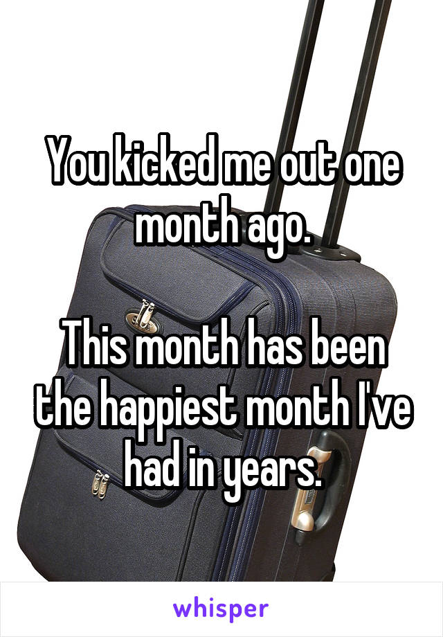 You kicked me out one month ago.

This month has been the happiest month I've had in years.