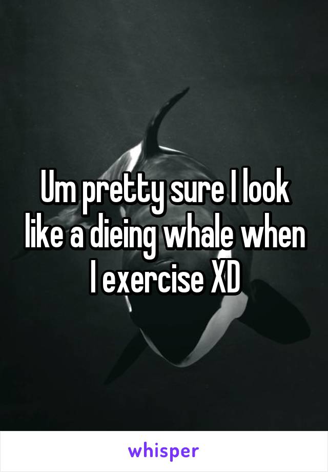 Um pretty sure I look like a dieing whale when I exercise XD