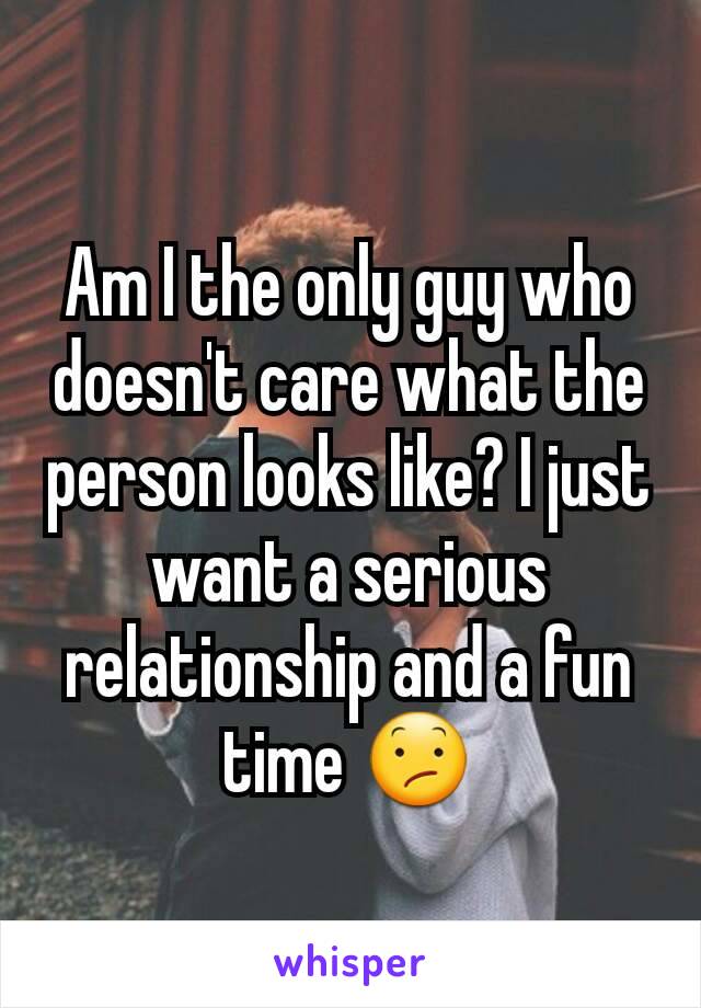 Am I the only guy who doesn't care what the person looks like? I just want a serious relationship and a fun time 😕