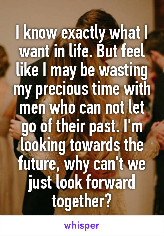 I know exactly what I want in life. But feel like I may be wasting my precious time with men who can not let go of their past. I'm looking towards the future, why can't we just look forward together?
