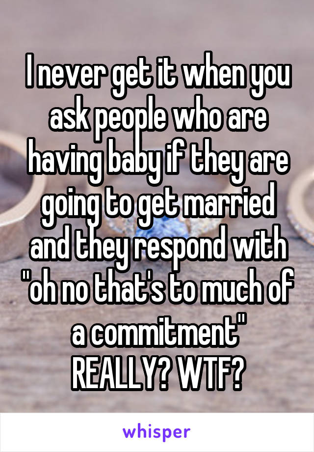 I never get it when you ask people who are having baby if they are going to get married and they respond with "oh no that's to much of a commitment" REALLY? WTF?