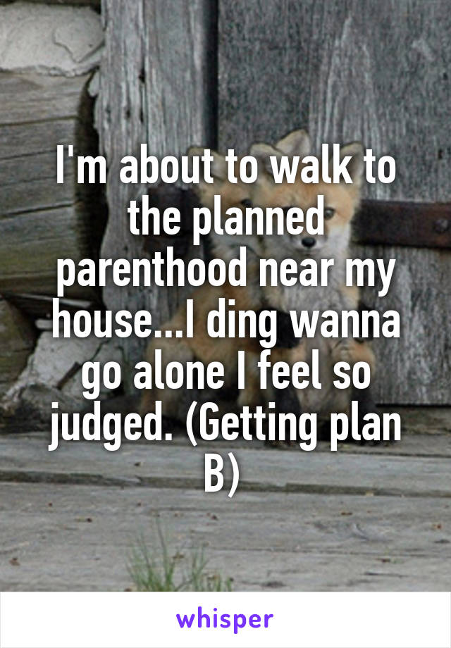 I'm about to walk to the planned parenthood near my house...I ding wanna go alone I feel so judged. (Getting plan B) 