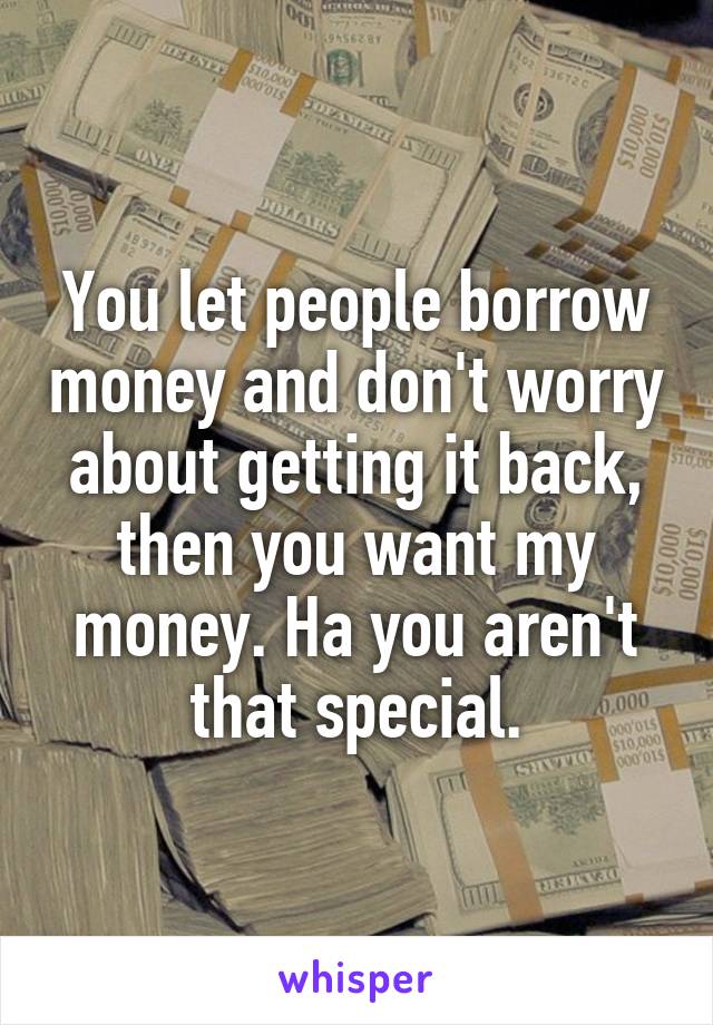 You let people borrow money and don't worry about getting it back, then you want my money. Ha you aren't that special.