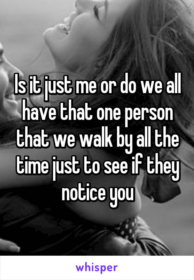 Is it just me or do we all have that one person that we walk by all the time just to see if they notice you