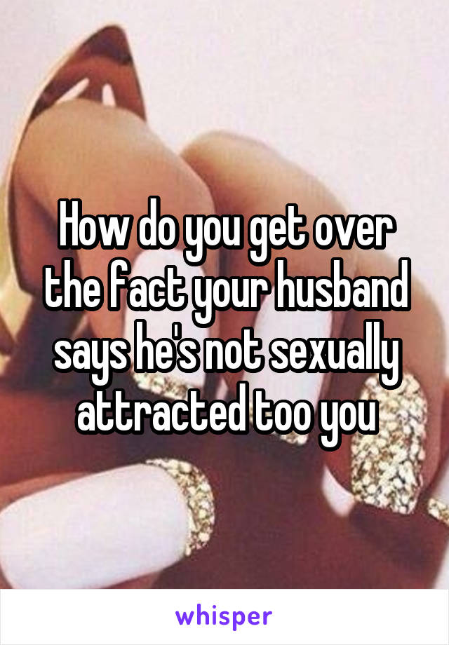 How do you get over the fact your husband says he's not sexually attracted too you
