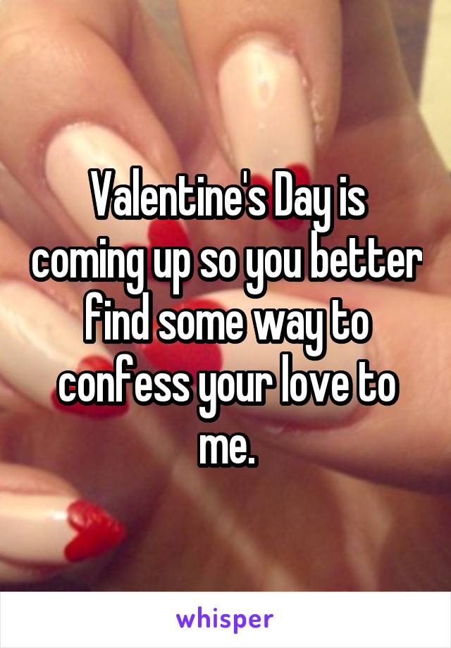 Valentine's Day is coming up so you better find some way to confess your love to me.
