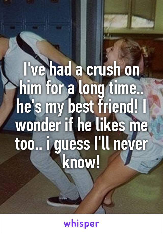 I've had a crush on him for a long time.. he's my best friend! I wonder if he likes me too.. i guess I'll never know!