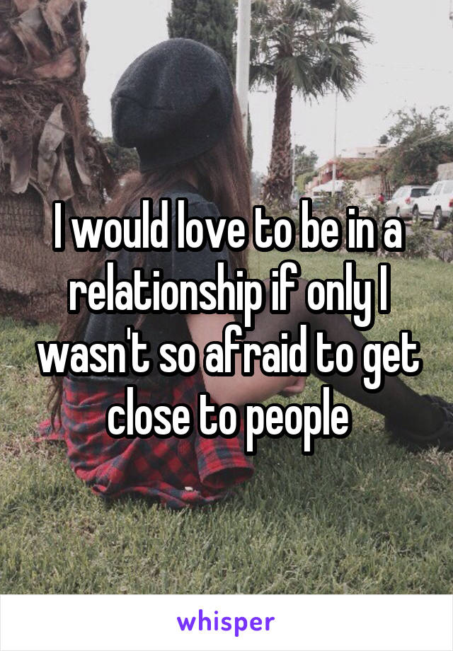 I would love to be in a relationship if only I wasn't so afraid to get close to people