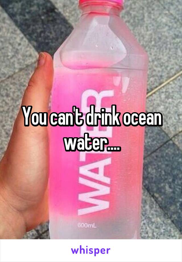 You can't drink ocean water....