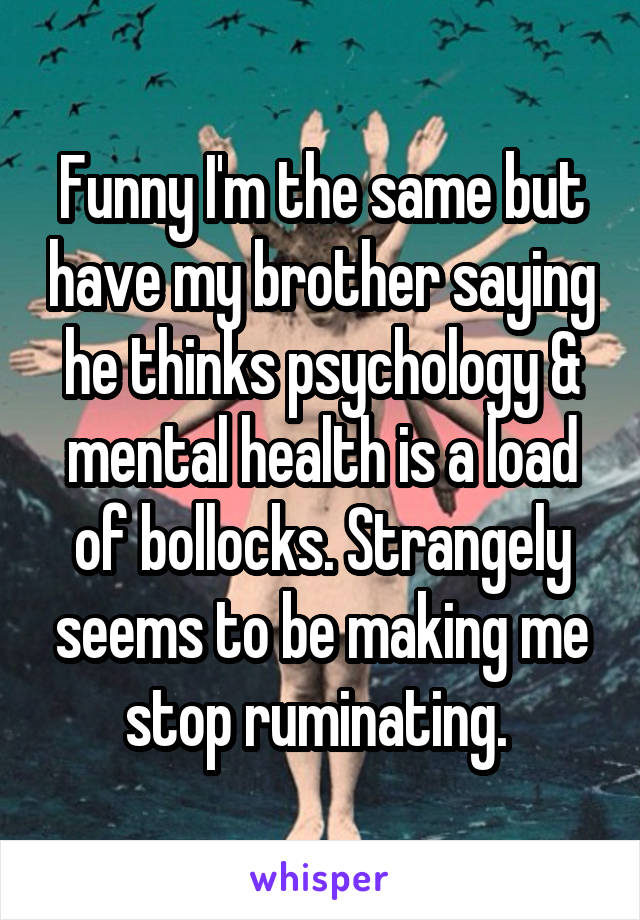 Funny I'm the same but have my brother saying he thinks psychology & mental health is a load of bollocks. Strangely seems to be making me stop ruminating. 