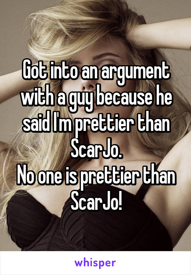 Got into an argument with a guy because he said I'm prettier than ScarJo.
No one is prettier than ScarJo!