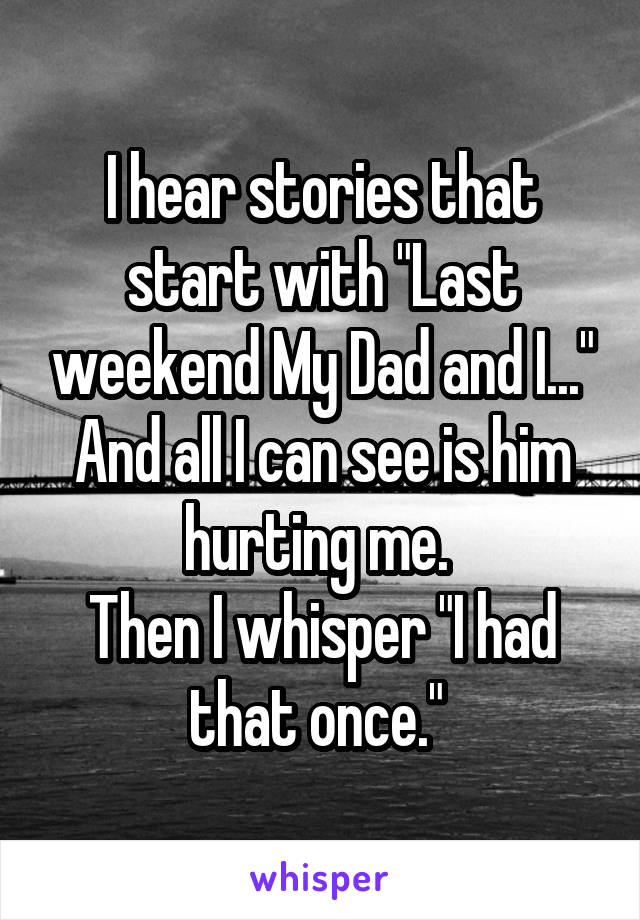 I hear stories that start with "Last weekend My Dad and I..." And all I can see is him hurting me. 
Then I whisper "I had that once." 