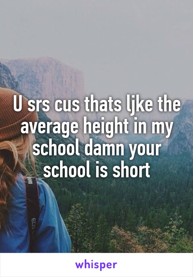 U srs cus thats ljke the average height in my school damn your school is short