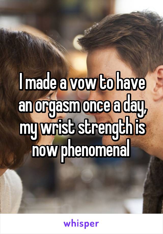 I made a vow to have an orgasm once a day, my wrist strength is now phenomenal 