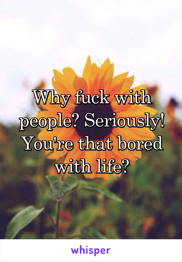 Why fuck with people? Seriously! You're that bored with life?
