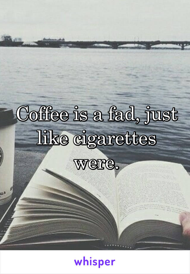 Coffee is a fad, just like cigarettes were.